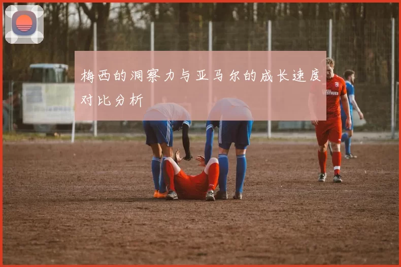 梅西的洞察力与亚马尔的成长速度对比分析