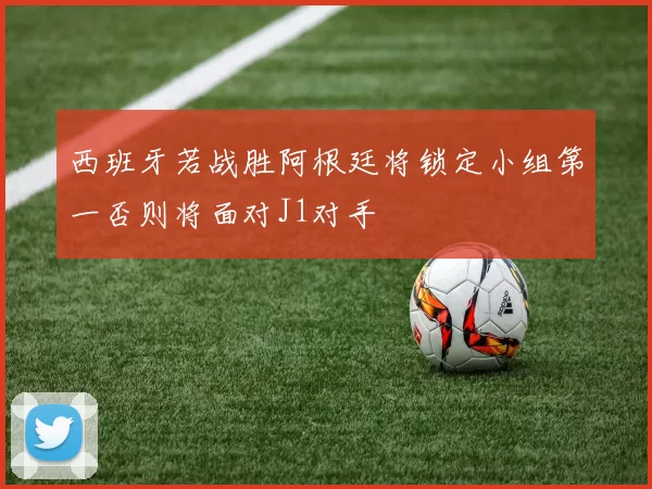 西班牙若战胜阿根廷将锁定小组第一否则将面对J1对手