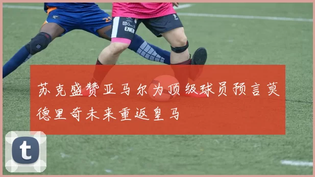 苏克盛赞亚马尔为顶级球员预言莫德里奇未来重返皇马