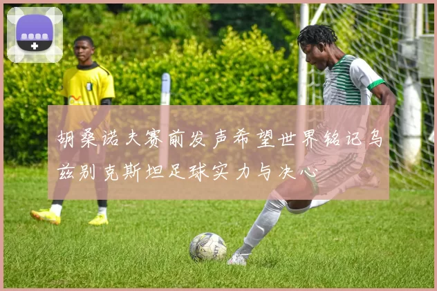 胡桑诺夫赛前发声希望世界铭记乌兹别克斯坦足球实力与决心