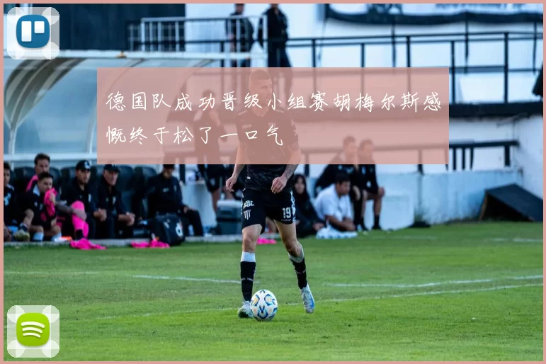 德国队成功晋级小组赛胡梅尔斯感慨终于松了一口气
